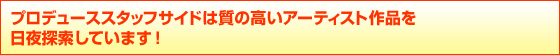 プロデューススタッフサイドは質の高いアーティスト作品を
日夜探索しています!