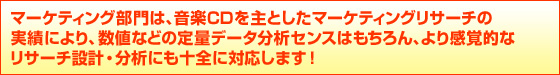 マーケティング部門は、音楽CDを主としたマーケティングリサーチの
実績により、数値などの定量データ分析センスはもちろん、より感覚的な
リサーチ設計・分析にも十全に対応します!