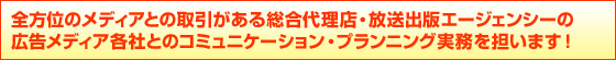 全方位のメディアとの取引がある総合代理店・放送出版エージェンシーの
広告メディア各社とのコミュニケーション・プランニング実務を担います!