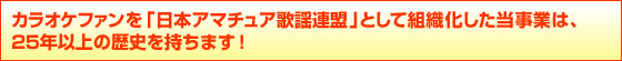 カラオケファンを「日本アマチュア歌謡連盟」として組織化した当事業は、
25年以上の歴史を持ちます!