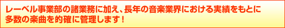 レーベル事業部の諸業務に加え、長年の音楽業界における実績をもとに
多数の楽曲を的確に管理します!